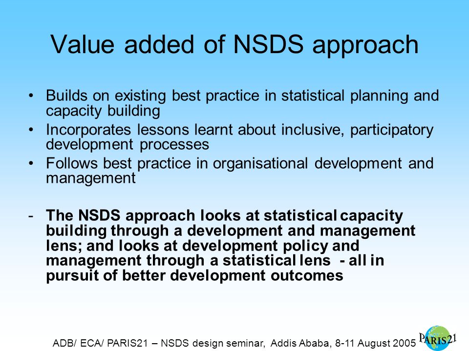 ADB/ ECA/ PARIS21 – NSDS design seminar, Addis Ababa, 8-11 August 2005 Value added of NSDS approach Builds on existing best practice in statistical planning and capacity building Incorporates lessons learnt about inclusive, participatory development processes Follows best practice in organisational development and management -The NSDS approach looks at statistical capacity building through a development and management lens; and looks at development policy and management through a statistical lens - all in pursuit of better development outcomes