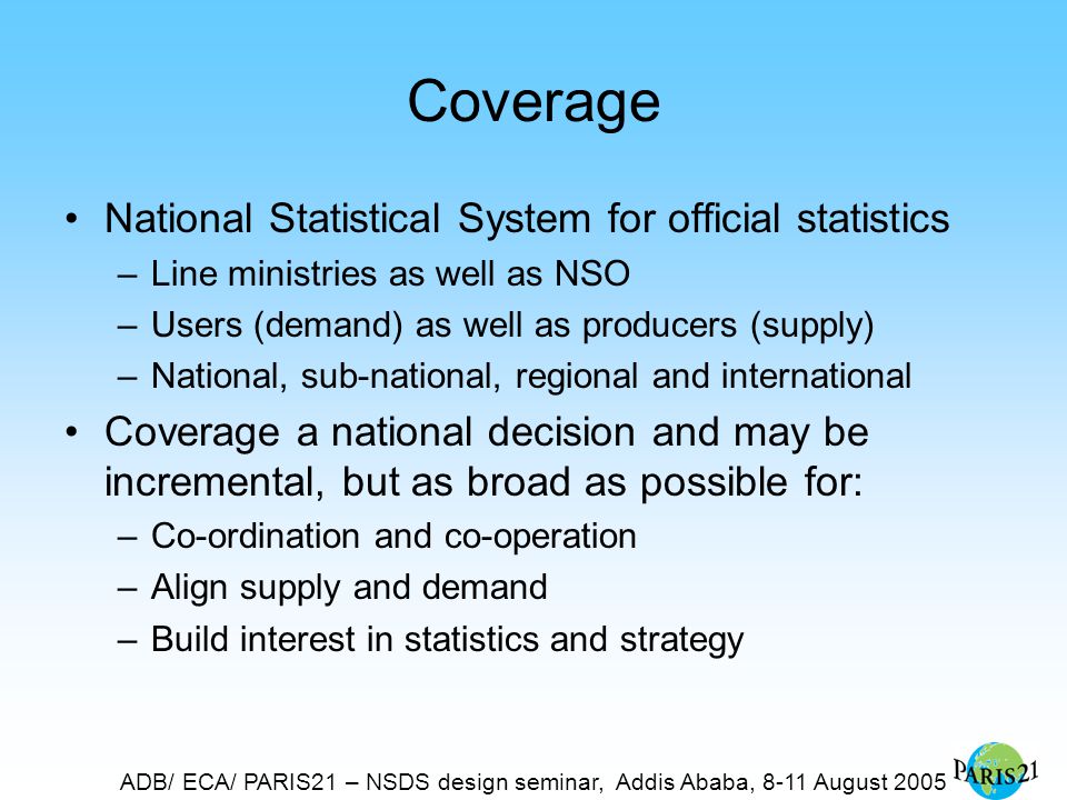 ADB/ ECA/ PARIS21 – NSDS design seminar, Addis Ababa, 8-11 August 2005 Coverage National Statistical System for official statistics –Line ministries as well as NSO –Users (demand) as well as producers (supply) –National, sub-national, regional and international Coverage a national decision and may be incremental, but as broad as possible for: –Co-ordination and co-operation –Align supply and demand –Build interest in statistics and strategy