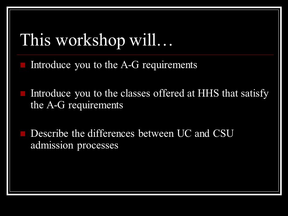 This workshop will… Introduce you to the A-G requirements Introduce you to the classes offered at HHS that satisfy the A-G requirements Describe the differences between UC and CSU admission processes