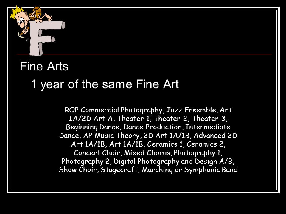 Fine Arts 1 year of the same Fine Art ROP Commercial Photography, Jazz Ensemble, Art IA/2D Art A, Theater 1, Theater 2, Theater 3, Beginning Dance, Dance Production, Intermediate Dance, AP Music Theory, 2D Art 1A/1B, Advanced 2D Art 1A/1B, Art 1A/1B, Ceramics 1, Ceramics 2, Concert Choir, Mixed Chorus, Photography 1, Photography 2, Digital Photography and Design A/B, Show Choir, Stagecraft, Marching or Symphonic Band