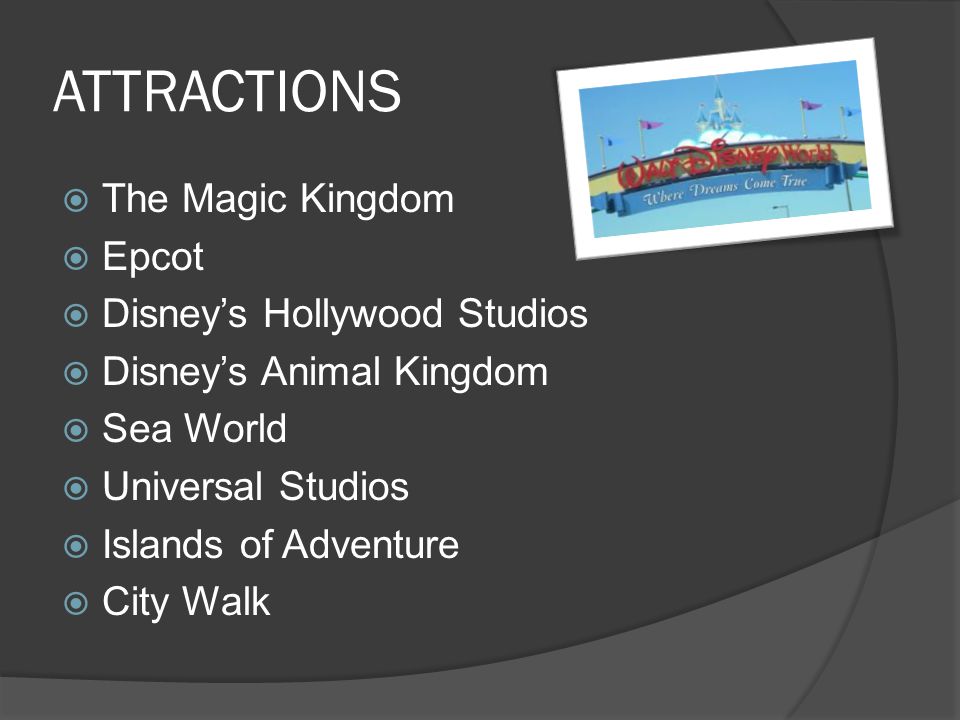 ATTRACTIONS  The Magic Kingdom  Epcot  Disney’s Hollywood Studios  Disney’s Animal Kingdom  Sea World  Universal Studios  Islands of Adventure  City Walk