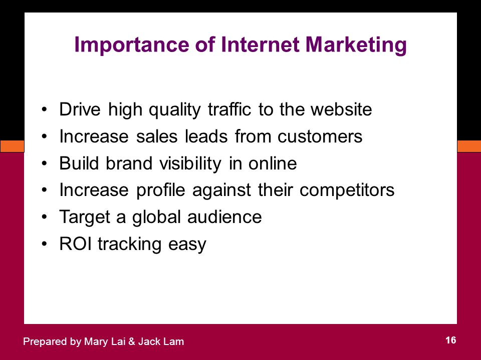 Importance of Internet Marketing 16 Prepared by Mary Lai & Jack Lam Drive high quality traffic to the website Increase sales leads from customers Build brand visibility in online Increase profile against their competitors Target a global audience ROI tracking easy