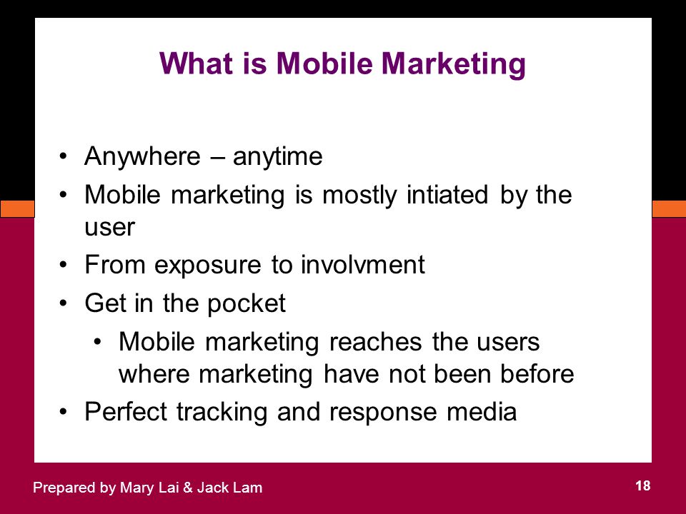 What is Mobile Marketing 18 Prepared by Mary Lai & Jack Lam Anywhere – anytime Mobile marketing is mostly intiated by the user From exposure to involvment Get in the pocket Mobile marketing reaches the users where marketing have not been before Perfect tracking and response media