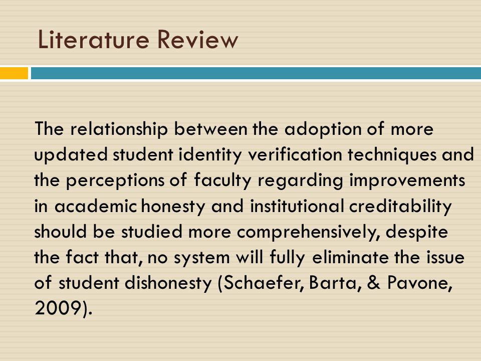 Literature Review The relationship between the adoption of more updated student identity verification techniques and the perceptions of faculty regarding improvements in academic honesty and institutional creditability should be studied more comprehensively, despite the fact that, no system will fully eliminate the issue of student dishonesty (Schaefer, Barta, & Pavone, 2009).