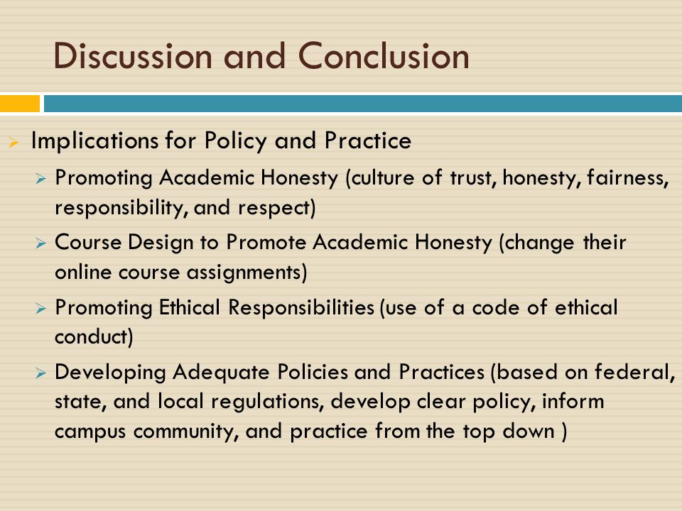 Discussion and Conclusion  Implications for Policy and Practice  Promoting Academic Honesty (culture of trust, honesty, fairness, responsibility, and respect)  Course Design to Promote Academic Honesty (change their online course assignments)  Promoting Ethical Responsibilities (use of a code of ethical conduct)  Developing Adequate Policies and Practices (based on federal, state, and local regulations, develop clear policy, inform campus community, and practice from the top down )