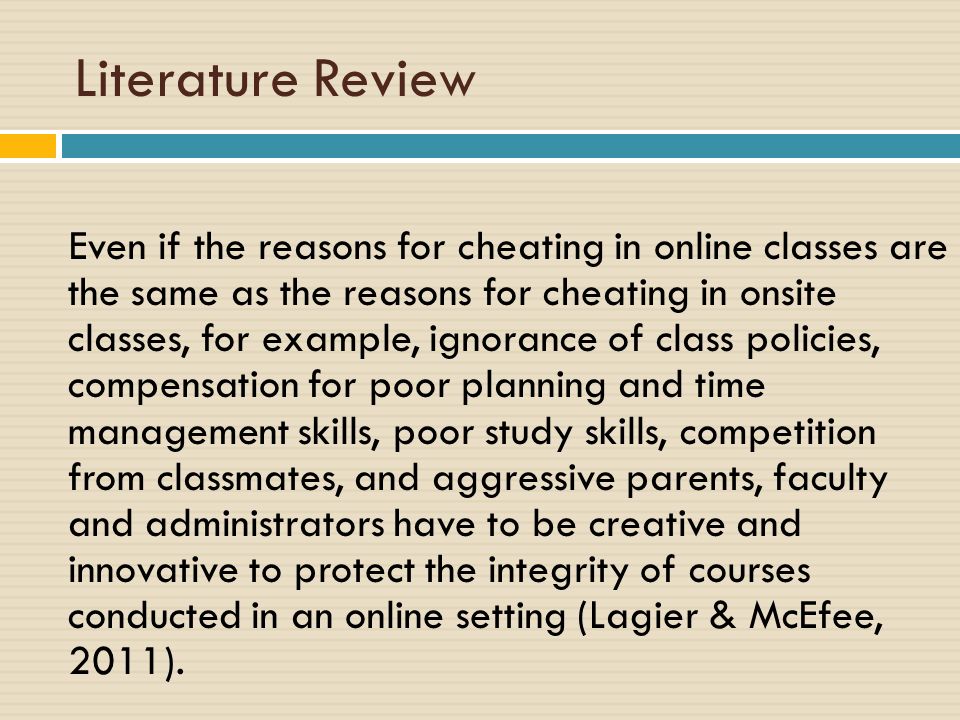 Literature Review Even if the reasons for cheating in online classes are the same as the reasons for cheating in onsite classes, for example, ignorance of class policies, compensation for poor planning and time management skills, poor study skills, competition from classmates, and aggressive parents, faculty and administrators have to be creative and innovative to protect the integrity of courses conducted in an online setting (Lagier & McEfee, 2011).
