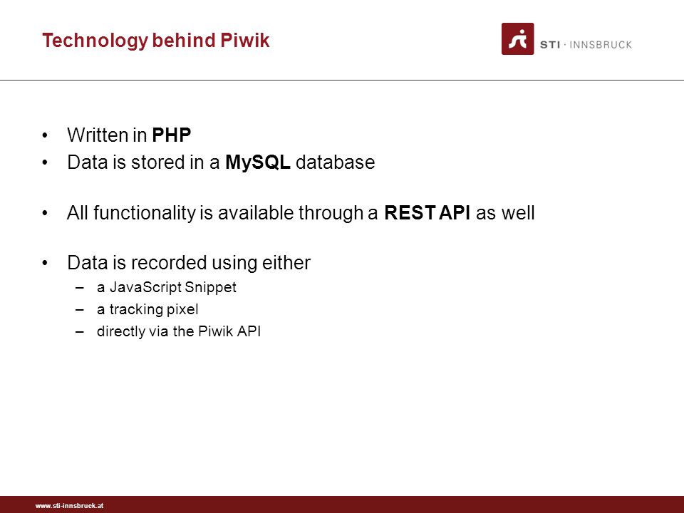 Technology behind Piwik Written in PHP Data is stored in a MySQL database All functionality is available through a REST API as well Data is recorded using either –a JavaScript Snippet –a tracking pixel –directly via the Piwik API