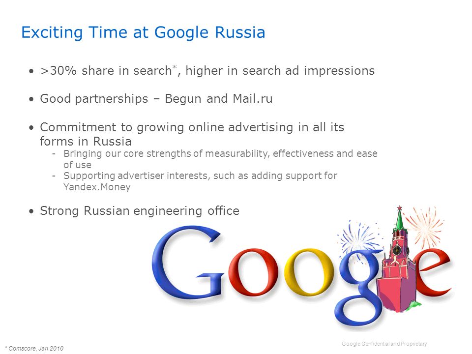 Google Confidential and Proprietary Exciting Time at Google Russia >30% share in search *, higher in search ad impressions Good partnerships – Begun and Mail.ru Commitment to growing online advertising in all its forms in Russia -Bringing our core strengths of measurability, effectiveness and ease of use -Supporting advertiser interests, such as adding support for Yandex.Money Strong Russian engineering office * Comscore, Jan 2010