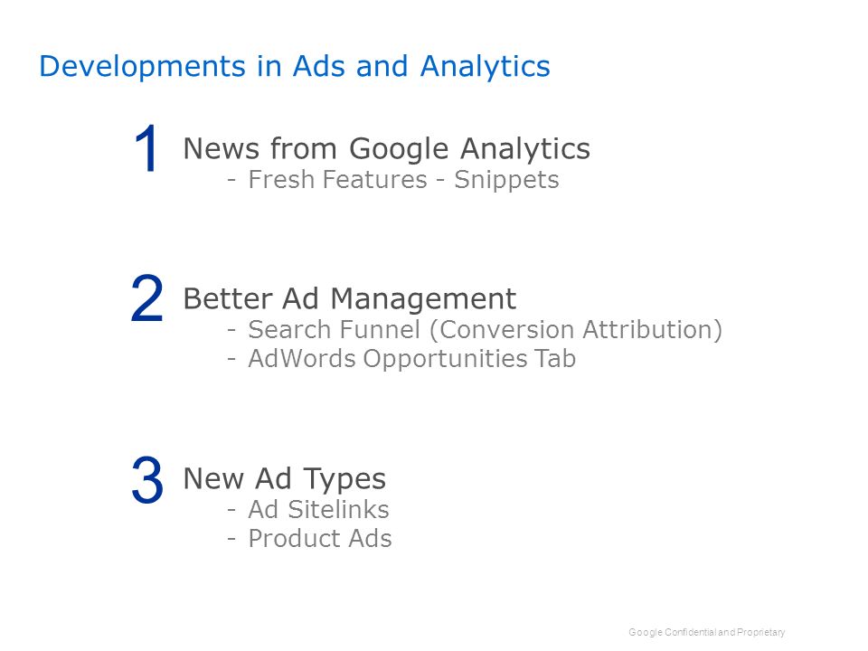 Google Confidential and Proprietary Developments in Ads and Analytics News from Google Analytics -Fresh Features - Snippets Better Ad Management -Search Funnel (Conversion Attribution) -AdWords Opportunities Tab New Ad Types -Ad Sitelinks -Product Ads 1 2 3