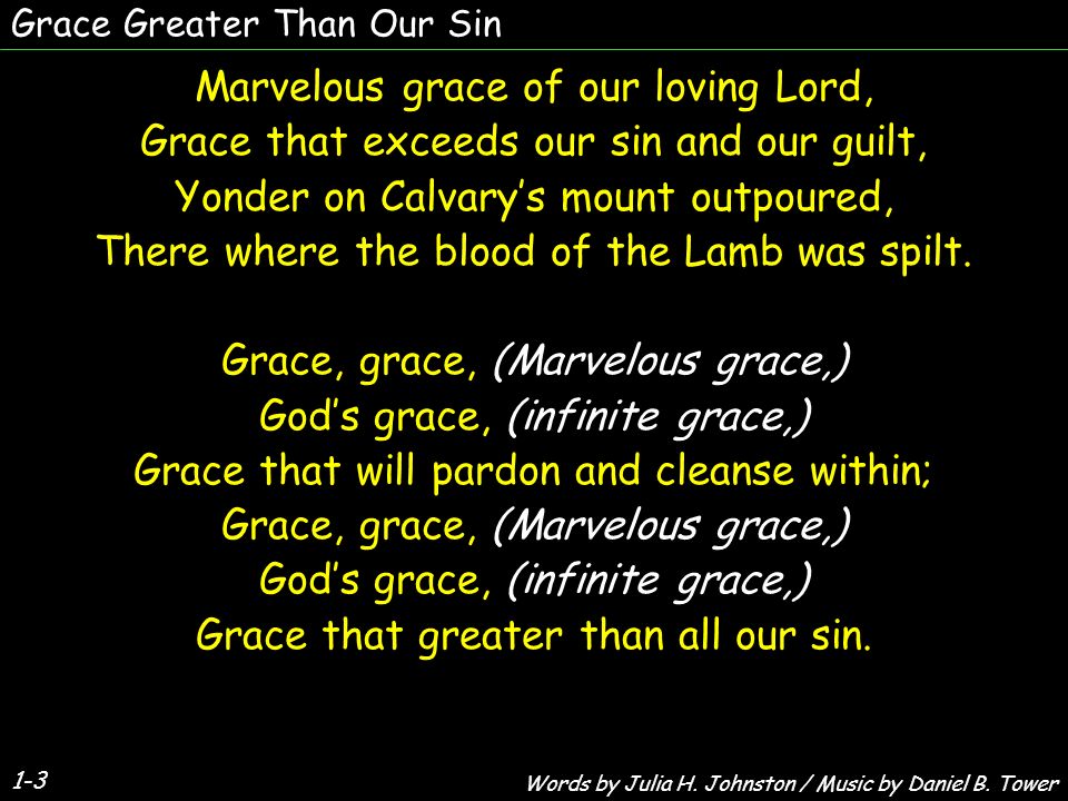 Grace Greater Than Our Sin 1-3 Marvelous grace of our loving Lord, Grace that exceeds our sin and our guilt, Yonder on Calvary’s mount outpoured, There where the blood of the Lamb was spilt.