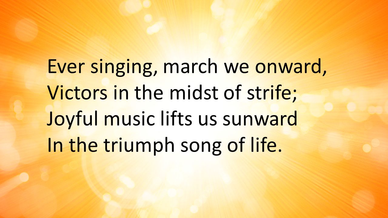 Ever singing, march we onward, Victors in the midst of strife; Joyful music lifts us sunward In the triumph song of life.