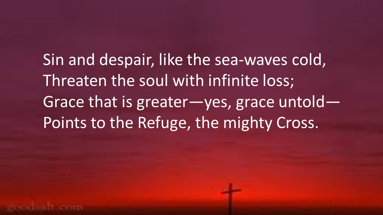Sin and despair, like the sea-waves cold, Threaten the soul with infinite loss; Grace that is greater—yes, grace untold— Points to the Refuge, the mighty Cross.