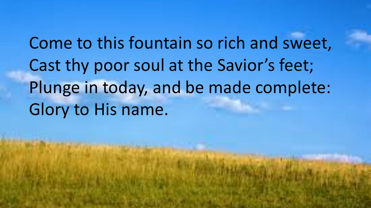Come to this fountain so rich and sweet, Cast thy poor soul at the Savior’s feet; Plunge in today, and be made complete: Glory to His name.