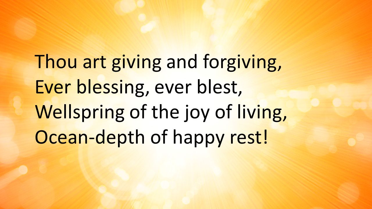Thou art giving and forgiving, Ever blessing, ever blest, Wellspring of the joy of living, Ocean-depth of happy rest!