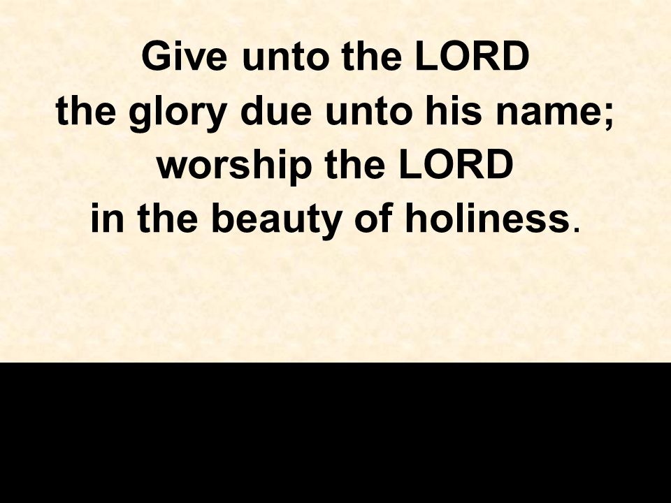 Give unto the LORD the glory due unto his name; worship the LORD in the beauty of holiness.