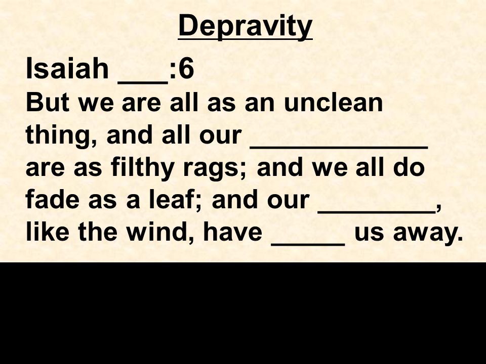 Depravity Isaiah ___:6 But we are all as an unclean thing, and all our ____________ are as filthy rags; and we all do fade as a leaf; and our ________, like the wind, have _____ us away.