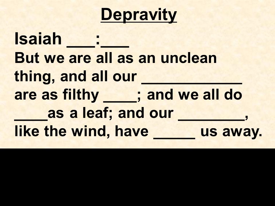 Depravity Isaiah ___:___ But we are all as an unclean thing, and all our ____________ are as filthy ____; and we all do ____as a leaf; and our ________, like the wind, have _____ us away.