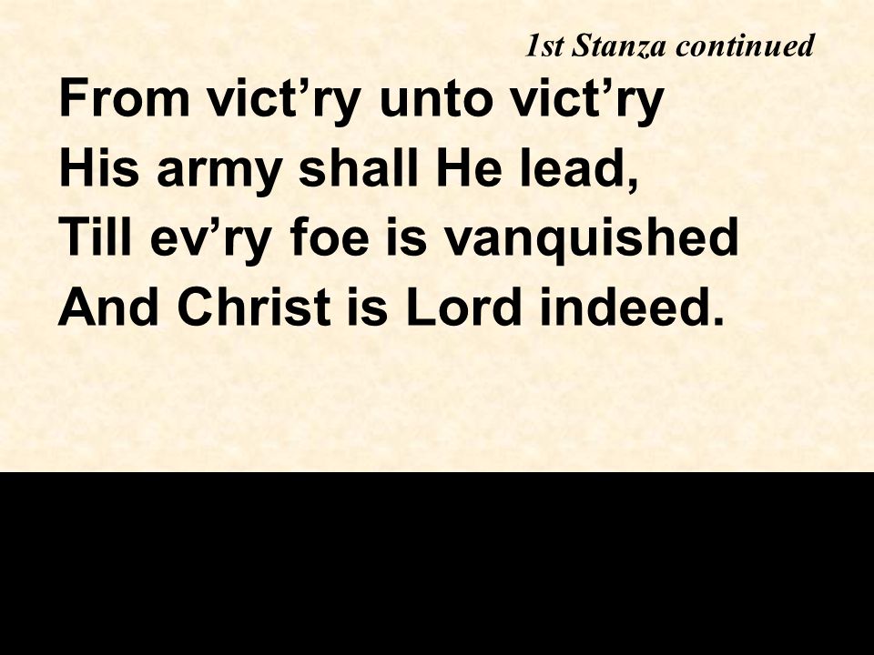 From vict’ry unto vict’ry His army shall He lead, Till ev’ry foe is vanquished And Christ is Lord indeed.