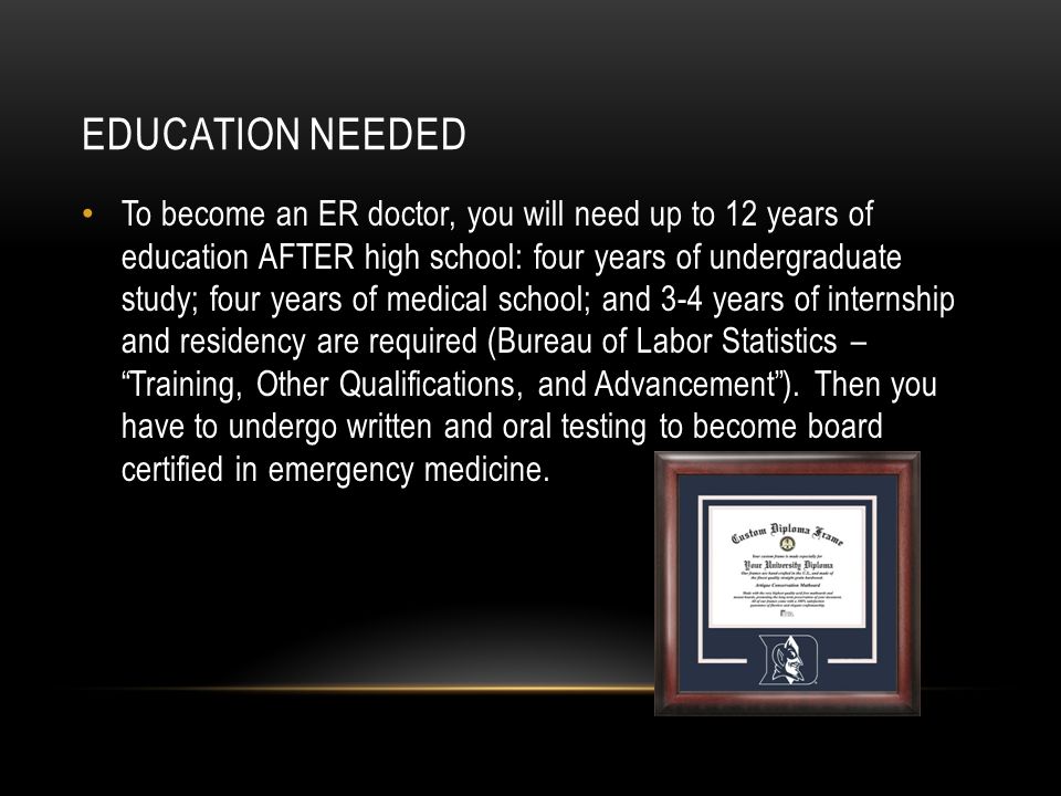 EDUCATION NEEDED To become an ER doctor, you will need up to 12 years of education AFTER high school: four years of undergraduate study; four years of medical school; and 3-4 years of internship and residency are required (Bureau of Labor Statistics – Training, Other Qualifications, and Advancement ).