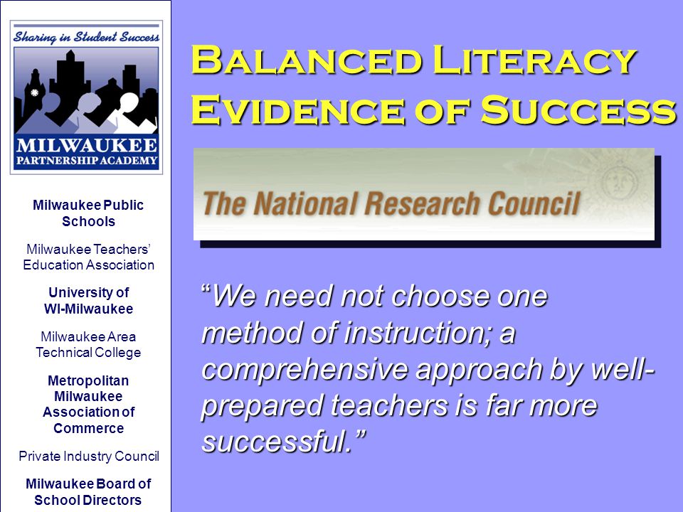 Balanced Literacy Evidence of Success We need not choose one method of instruction; a comprehensive approach by well- prepared teachers is far more successful. Milwaukee Public Schools Milwaukee Teachers’ Education Association University of WI-Milwaukee Milwaukee Area Technical College Metropolitan Milwaukee Association of Commerce Private Industry Council Milwaukee Board of School Directors