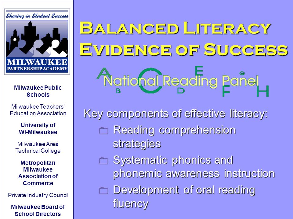 Balanced Literacy Evidence of Success Key components of effective literacy: 0 Reading comprehension strategies 0 Systematic phonics and phonemic awareness instruction 0 Development of oral reading fluency Milwaukee Public Schools Milwaukee Teachers’ Education Association University of WI-Milwaukee Milwaukee Area Technical College Metropolitan Milwaukee Association of Commerce Private Industry Council Milwaukee Board of School Directors