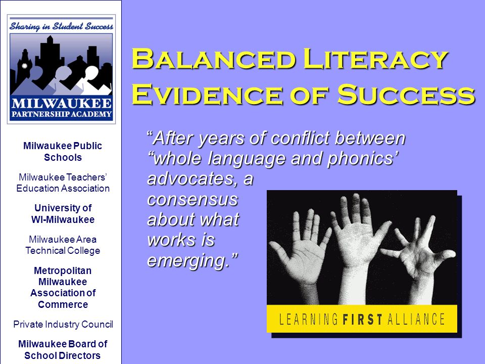 After years of conflict between whole language and phonics’ advocates, a consensus about what works is emerging. Balanced Literacy Evidence of Success Milwaukee Public Schools Milwaukee Teachers’ Education Association University of WI-Milwaukee Milwaukee Area Technical College Metropolitan Milwaukee Association of Commerce Private Industry Council Milwaukee Board of School Directors