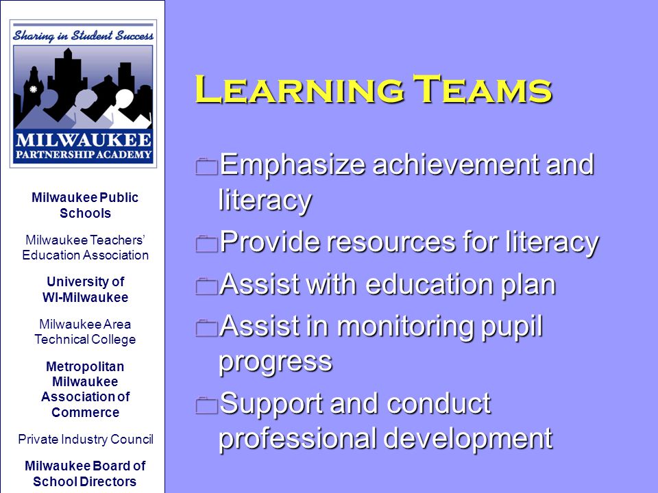 Learning Teams 0 Emphasize achievement and literacy 0 Provide resources for literacy 0 Assist with education plan 0 Assist in monitoring pupil progress 0 Support and conduct professional development Milwaukee Public Schools Milwaukee Teachers’ Education Association University of WI-Milwaukee Milwaukee Area Technical College Metropolitan Milwaukee Association of Commerce Private Industry Council Milwaukee Board of School Directors