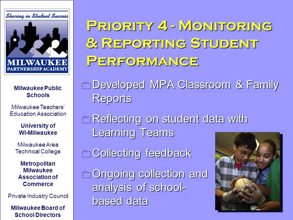 0 Developed MPA Classroom & Family Reports 0 Reflecting on student data with Learning Teams 0 Collecting feedback 0 Ongoing collection and analysis of school- based data Priority 4 - Monitoring & Reporting Student Performance Milwaukee Public Schools Milwaukee Teachers’ Education Association University of WI-Milwaukee Milwaukee Area Technical College Metropolitan Milwaukee Association of Commerce Private Industry Council Milwaukee Board of School Directors