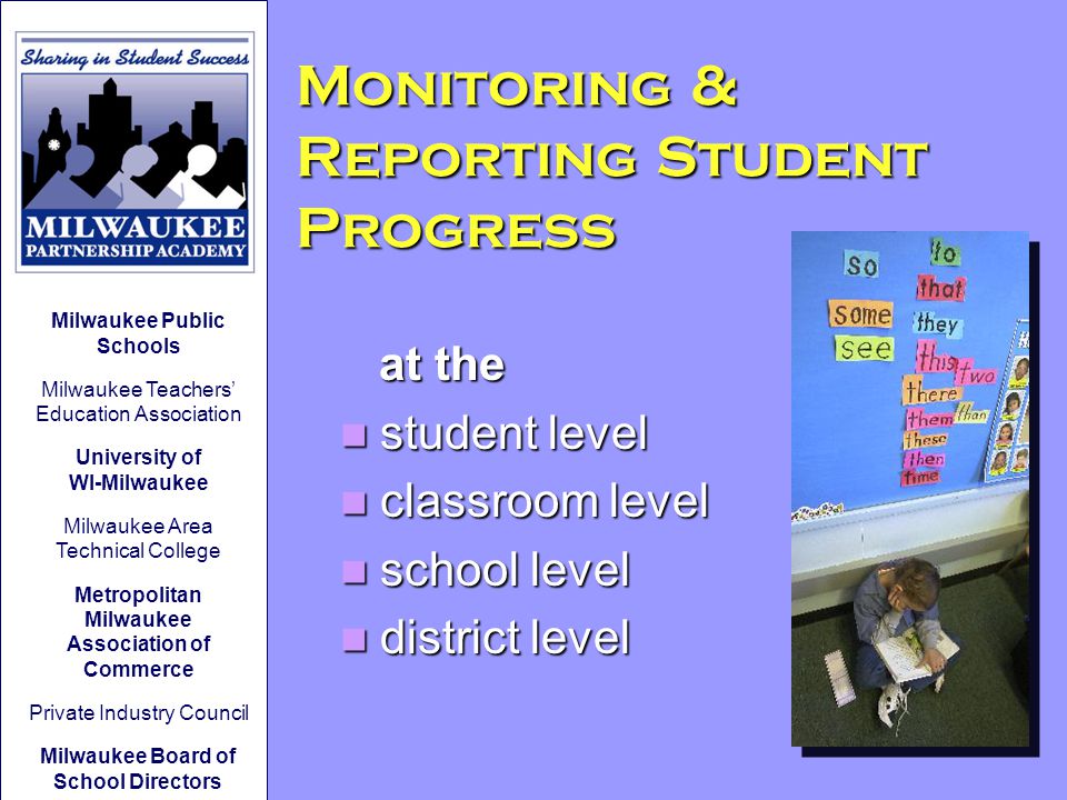 Monitoring & Reporting Student Progress at the at the student level student level classroom level classroom level school level school level district level district level Milwaukee Public Schools Milwaukee Teachers’ Education Association University of WI-Milwaukee Milwaukee Area Technical College Metropolitan Milwaukee Association of Commerce Private Industry Council Milwaukee Board of School Directors