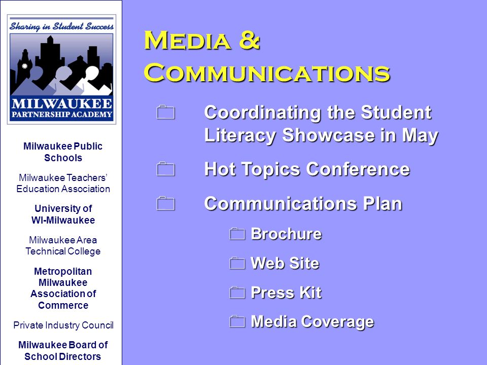 Media & Communications 0 Coordinating the Student Literacy Showcase in May 0 Hot Topics Conference 0 Communications Plan 0 Brochure 0 Web Site 0 Press Kit 0 Media Coverage Milwaukee Public Schools Milwaukee Teachers’ Education Association University of WI-Milwaukee Milwaukee Area Technical College Metropolitan Milwaukee Association of Commerce Private Industry Council Milwaukee Board of School Directors