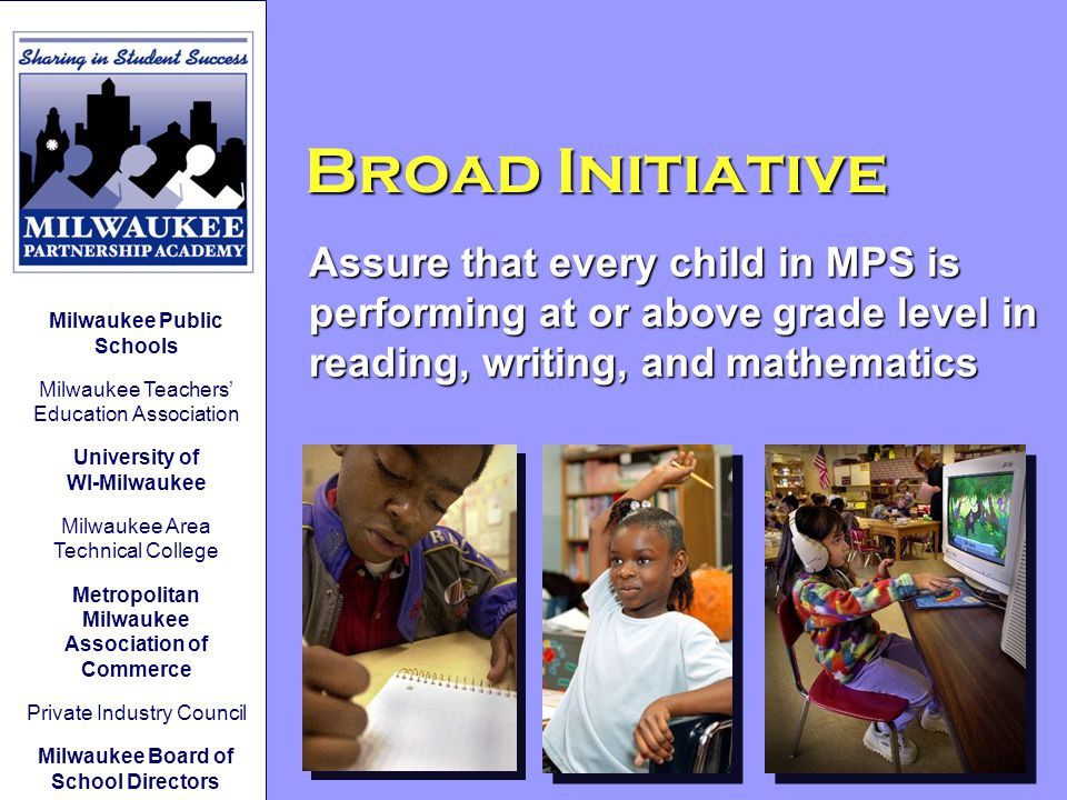 Broad Initiative Assure that every child in MPS is performing at or above grade level in reading, writing, and mathematics Milwaukee Public Schools Milwaukee Teachers’ Education Association University of WI-Milwaukee Milwaukee Area Technical College Metropolitan Milwaukee Association of Commerce Private Industry Council Milwaukee Board of School Directors