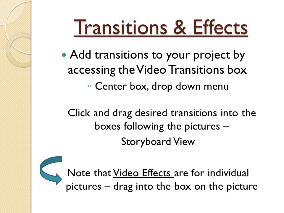 Transitions & Effects Add transitions to your project by accessing the Video Transitions box ◦ Center box, drop down menu Click and drag desired transitions into the boxes following the pictures – Storyboard View Note that Video Effects are for individual pictures – drag into the box on the picture