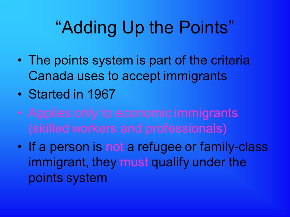 Adding Up the Points The points system is part of the criteria Canada uses to accept immigrants Started in 1967 Applies only to economic immigrants (skilled workers and professionals) If a person is not a refugee or family-class immigrant, they must qualify under the points system