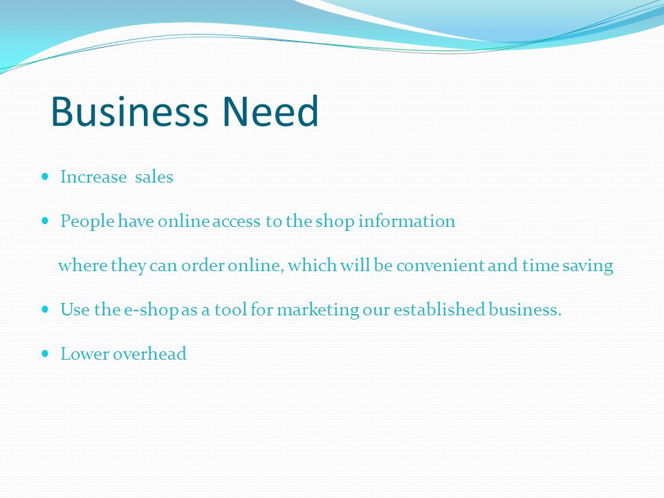 Business Need Increase sales People have online access to the shop information where they can order online, which will be convenient and time saving Use the e-shop as a tool for marketing our established business.