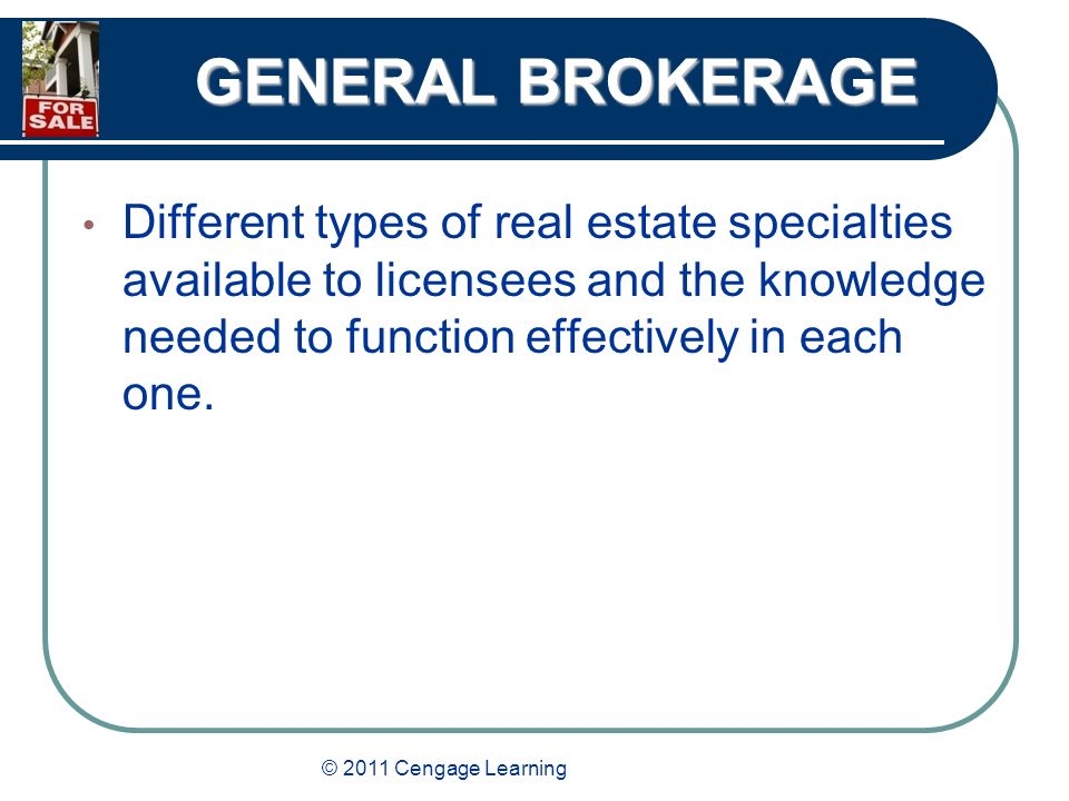 © 2011 Cengage Learning GENERAL BROKERAGE Different types of real estate specialties available to licensees and the knowledge needed to function effectively in each one.