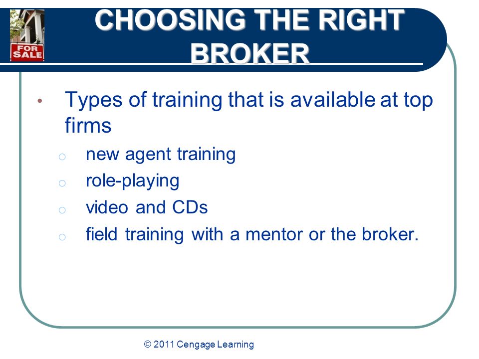 © 2011 Cengage Learning CHOOSING THE RIGHT BROKER Types of training that is available at top firms o new agent training o role-playing o video and CDs o field training with a mentor or the broker.