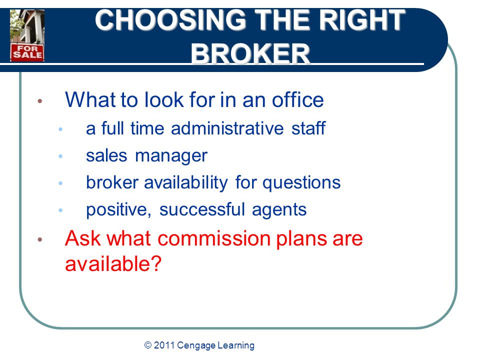 © 2011 Cengage Learning CHOOSING THE RIGHT BROKER What to look for in an office a full time administrative staff sales manager broker availability for questions positive, successful agents Ask what commission plans are available