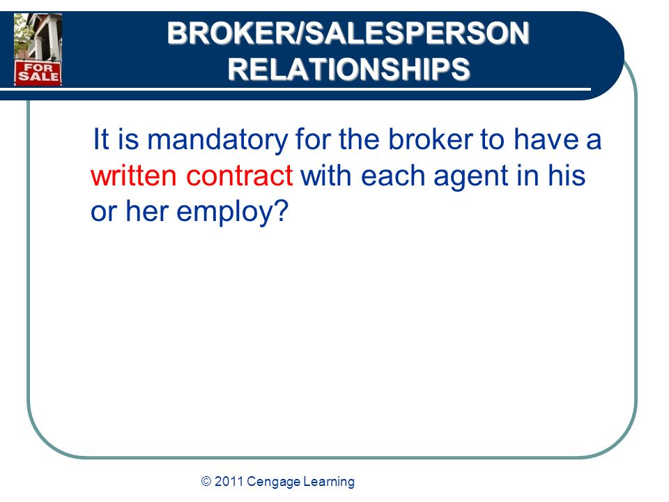 © 2011 Cengage Learning BROKER/SALESPERSON RELATIONSHIPS It is mandatory for the broker to have a written contract with each agent in his or her employ
