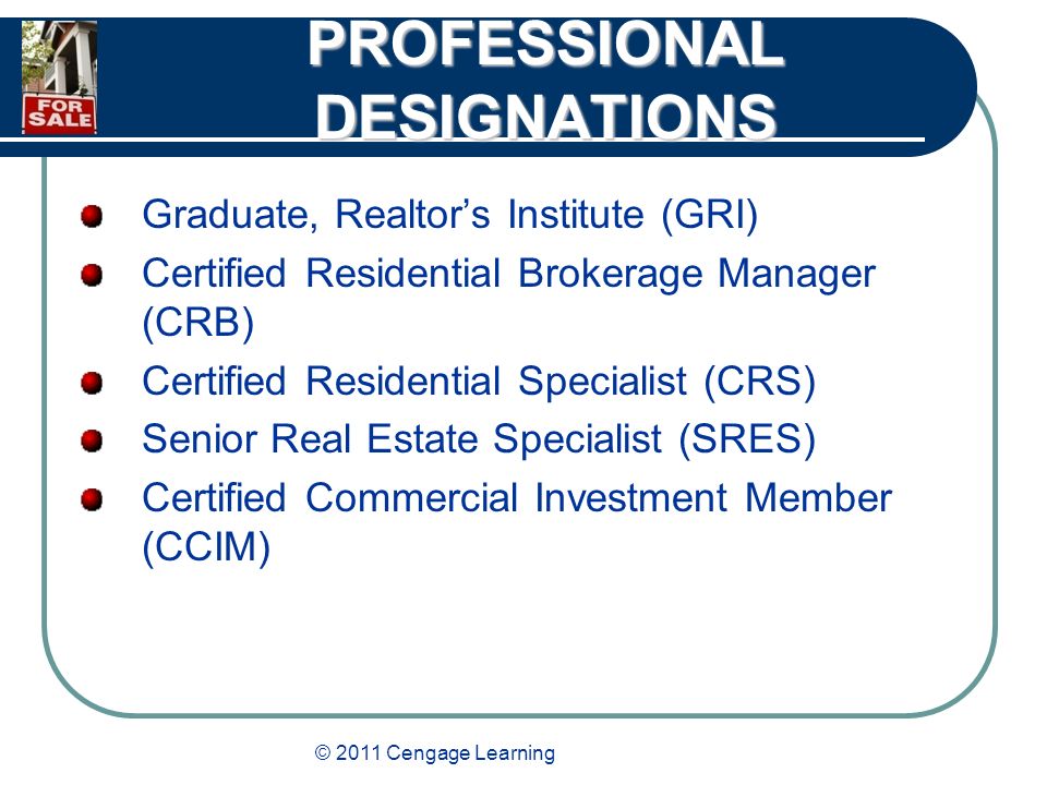 © 2011 Cengage Learning PROFESSIONAL DESIGNATIONS Graduate, Realtor’s Institute (GRI) Certified Residential Brokerage Manager (CRB) Certified Residential Specialist (CRS) Senior Real Estate Specialist (SRES) Certified Commercial Investment Member (CCIM)