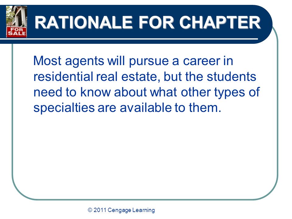 © 2011 Cengage Learning RATIONALE FOR CHAPTER Most agents will pursue a career in residential real estate, but the students need to know about what other types of specialties are available to them.
