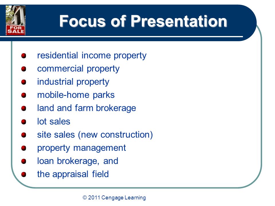© 2011 Cengage Learning Focus of Presentation residential income property commercial property industrial property mobile-home parks land and farm brokerage lot sales site sales (new construction) property management loan brokerage, and the appraisal field
