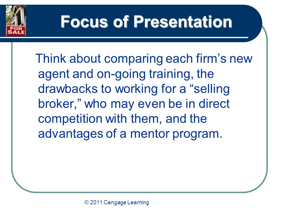 © 2011 Cengage Learning Focus of Presentation Think about comparing each firm’s new agent and on-going training, the drawbacks to working for a selling broker, who may even be in direct competition with them, and the advantages of a mentor program.