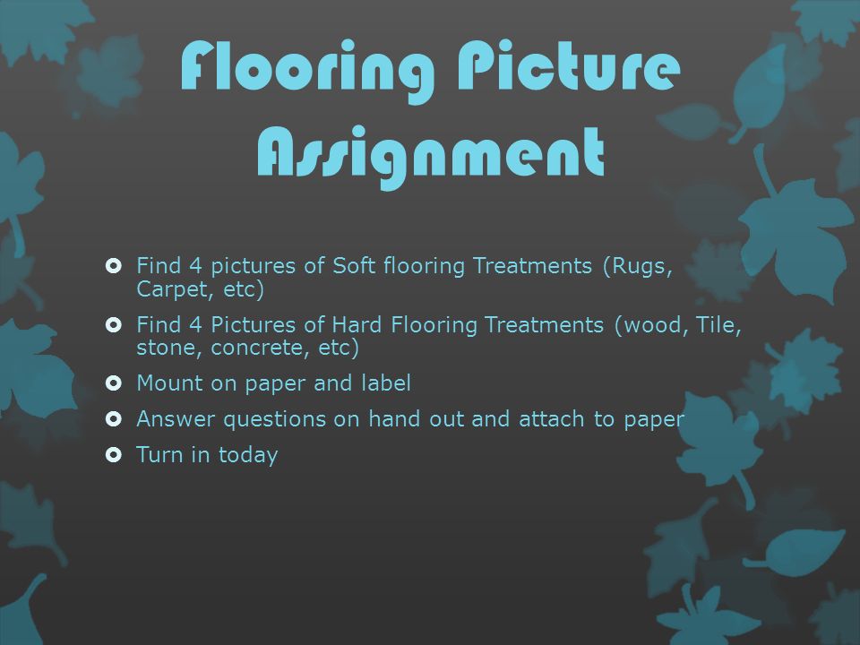 Flooring Picture Assignment  Find 4 pictures of Soft flooring Treatments (Rugs, Carpet, etc)  Find 4 Pictures of Hard Flooring Treatments (wood, Tile, stone, concrete, etc)  Mount on paper and label  Answer questions on hand out and attach to paper  Turn in today