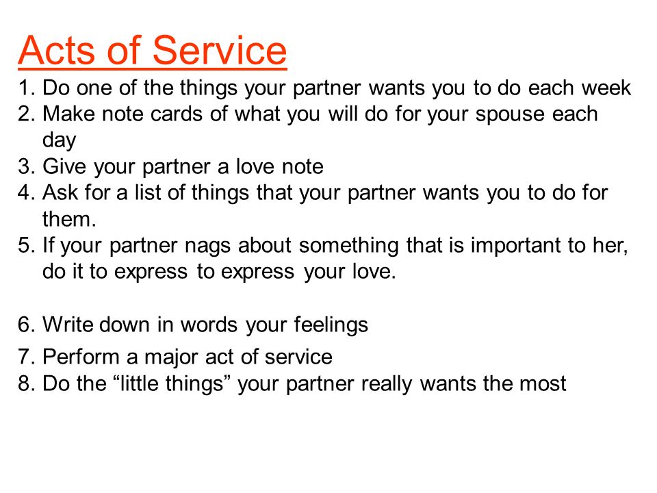 Acts of Service 1.Do one of the things your partner wants you to do each week 2.Make note cards of what you will do for your spouse each day 3.Give your partner a love note 4.Ask for a list of things that your partner wants you to do for them.