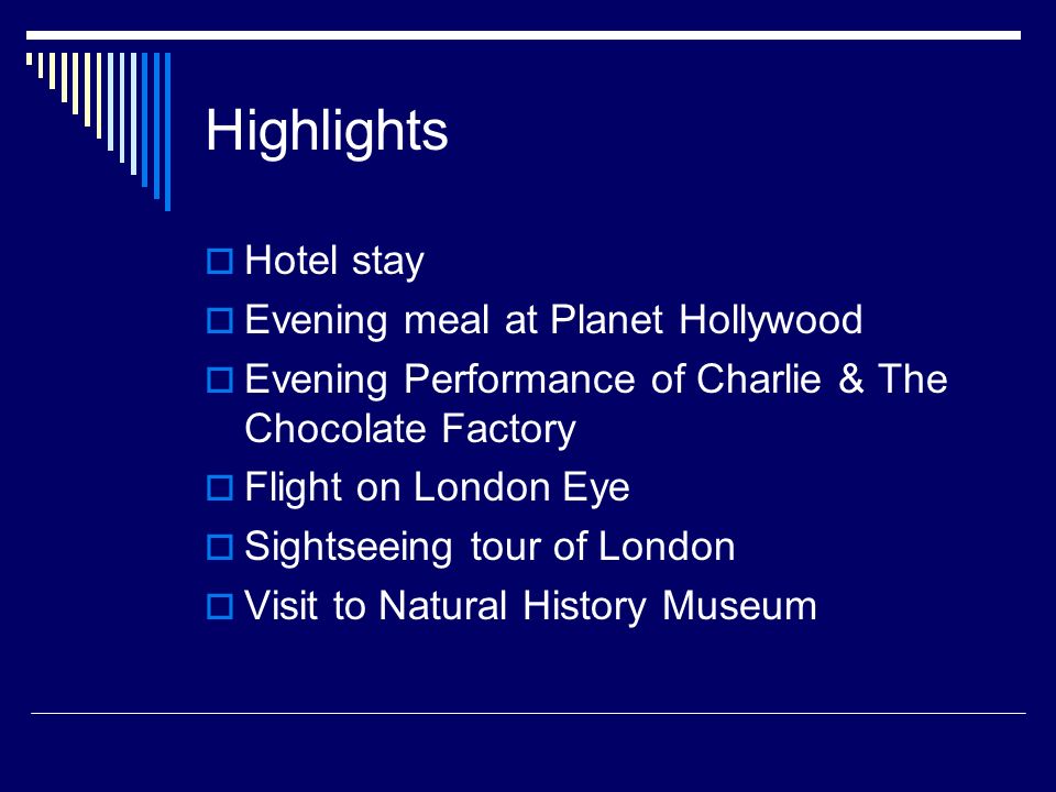 Highlights  Hotel stay  Evening meal at Planet Hollywood  Evening Performance of Charlie & The Chocolate Factory  Flight on London Eye  Sightseeing tour of London  Visit to Natural History Museum