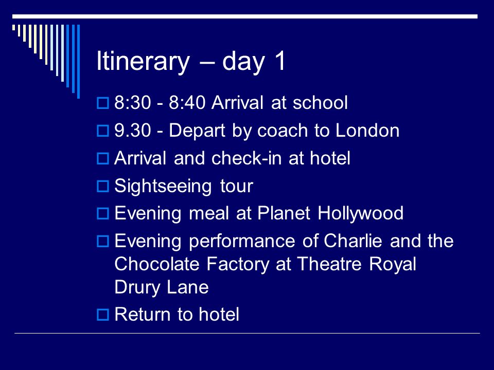 Itinerary – day 1  8:30 - 8:40 Arrival at school  Depart by coach to London  Arrival and check-in at hotel  Sightseeing tour  Evening meal at Planet Hollywood  Evening performance of Charlie and the Chocolate Factory at Theatre Royal Drury Lane  Return to hotel