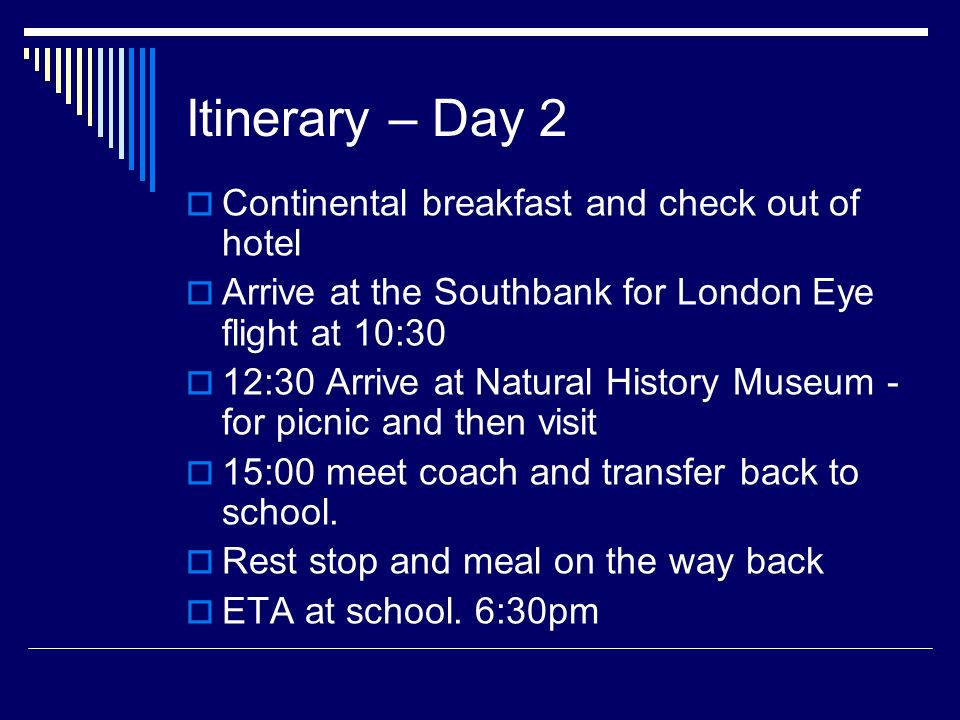 Itinerary – Day 2  Continental breakfast and check out of hotel  Arrive at the Southbank for London Eye flight at 10:30  12:30 Arrive at Natural History Museum - for picnic and then visit  15:00 meet coach and transfer back to school.