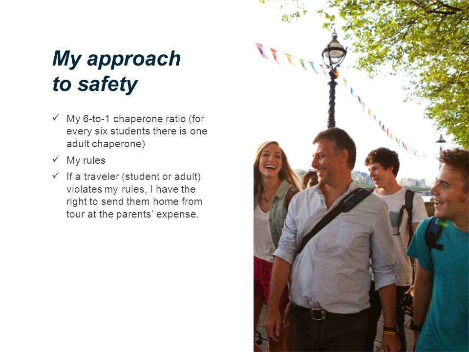 My approach to safety My 6-to-1 chaperone ratio (for every six students there is one adult chaperone) My rules If a traveler (student or adult) violates my rules, I have the right to send them home from tour at the parents’ expense.