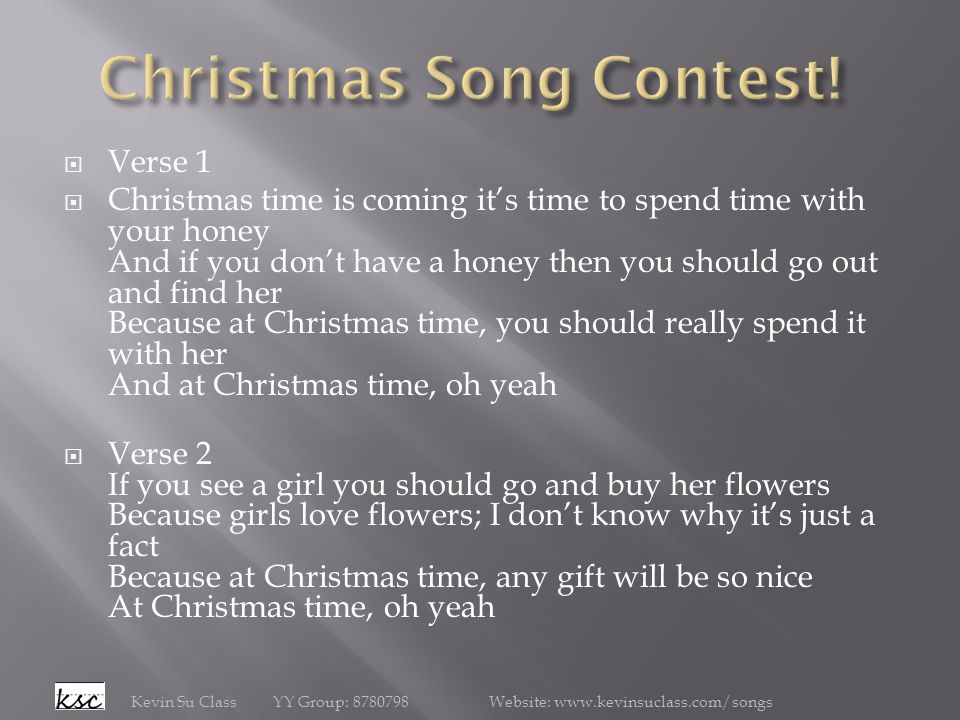  Verse 1  Christmas time is coming it’s time to spend time with your honey And if you don’t have a honey then you should go out and find her Because at Christmas time, you should really spend it with her And at Christmas time, oh yeah  Verse 2 If you see a girl you should go and buy her flowers Because girls love flowers; I don’t know why it’s just a fact Because at Christmas time, any gift will be so nice At Christmas time, oh yeah Kevin Su Class YY Group: Website:
