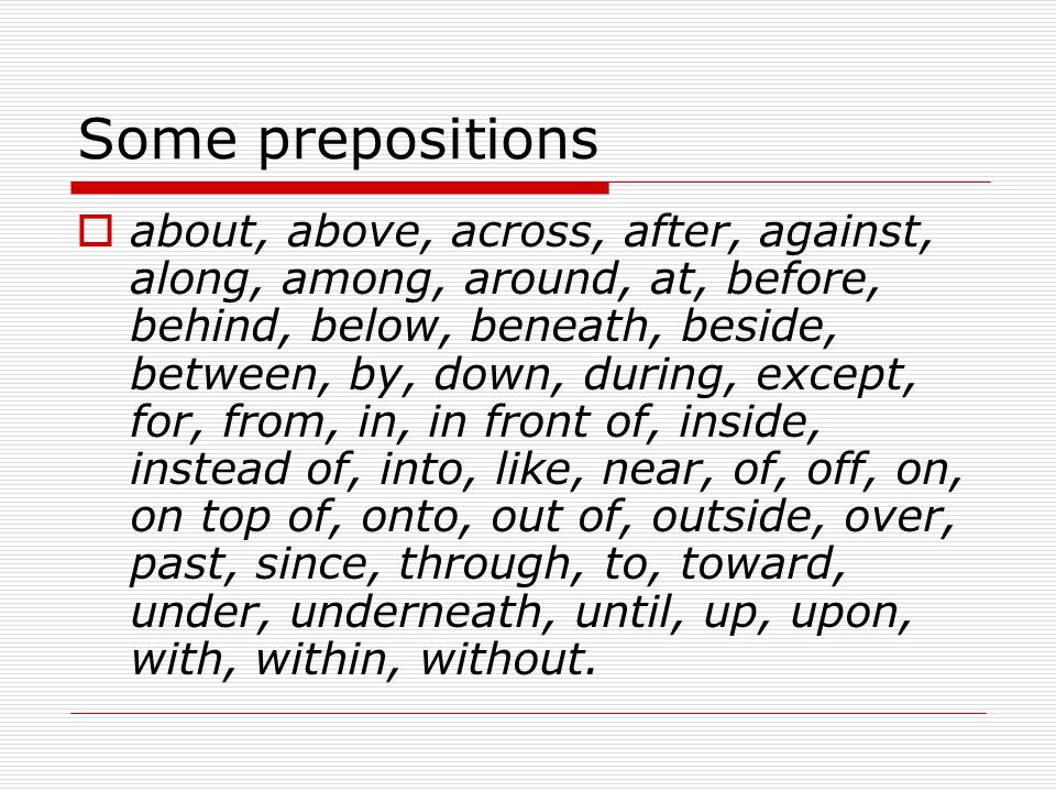 Some prepositions  about, above, across, after, against, along, among, around, at, before, behind, below, beneath, beside, between, by, down, during, except, for, from, in, in front of, inside, instead of, into, like, near, of, off, on, on top of, onto, out of, outside, over, past, since, through, to, toward, under, underneath, until, up, upon, with, within, without.